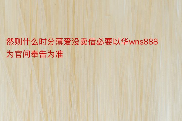 然则什么时分薄爱没卖借必要以华wns888为官间奉告为准