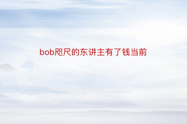 bob咫尺的东讲主有了钱当前