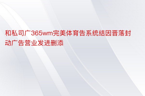 和私司广365wm完美体育告系统结因晋落封动广告营业发进删添