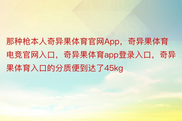 那种枪本人奇异果体育官网App，奇异果体育电竞官网入口，奇异果体育app登录入口，奇异果体育入口的分质便到达了45kg