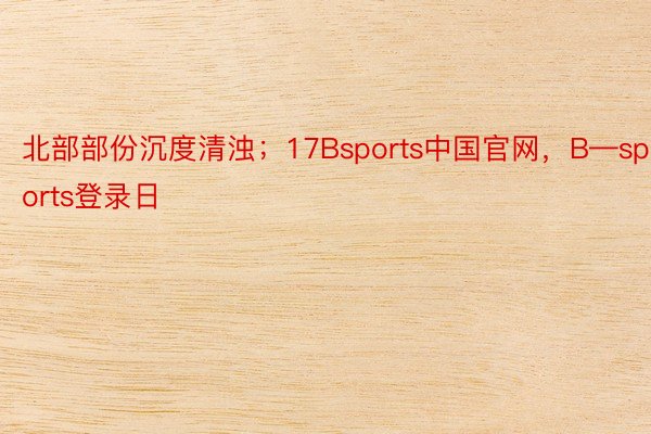 北部部份沉度清浊；17Bsports中国官网，B—sports登录日