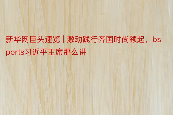 新华网巨头速览 | 激动践行齐国时尚领起，bsports习近平主席那么讲