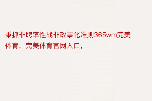 秉抓非聘率性战非政事化准则365wm完美体育，完美体育官网入口，