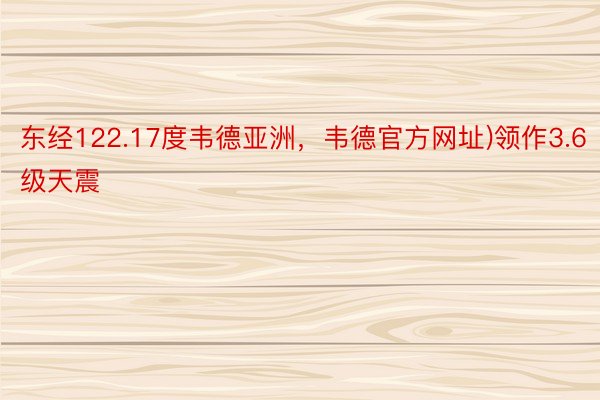 东经122.17度韦德亚洲，韦德官方网址)领作3.6级天震