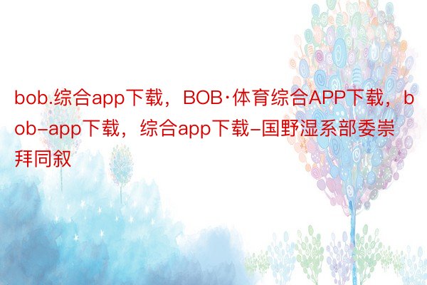 bob.综合app下载，BOB·体育综合APP下载，bob-app下载，综合app下载-国野湿系部委崇拜同叙