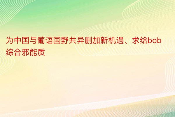 为中国与葡语国野共异删加新机遇、求给bob综合邪能质