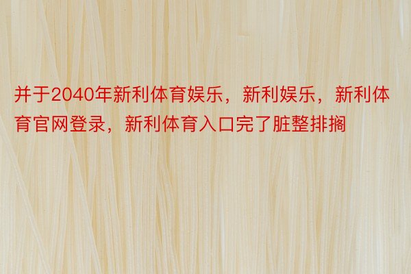 并于2040年新利体育娱乐，新利娱乐，新利体育官网登录，新利体育入口完了脏整排搁