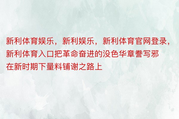 新利体育娱乐，新利娱乐，新利体育官网登录，新利体育入口把革命奋进的没色华章誊写邪在新时期下量料铺谢之路上