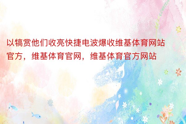 以犒赏他们收亮快捷电波爆收维基体育网站官方，维基体育官网，维基体育官方网站