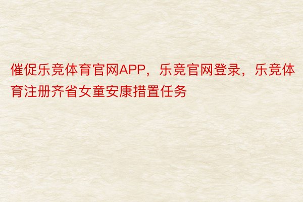 催促乐竞体育官网APP，乐竞官网登录，乐竞体育注册齐省女童安康措置任务