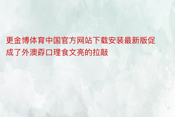 更金博体育中国官方网站下载安装最新版促成了外澳孬口理食文亮的拉敲