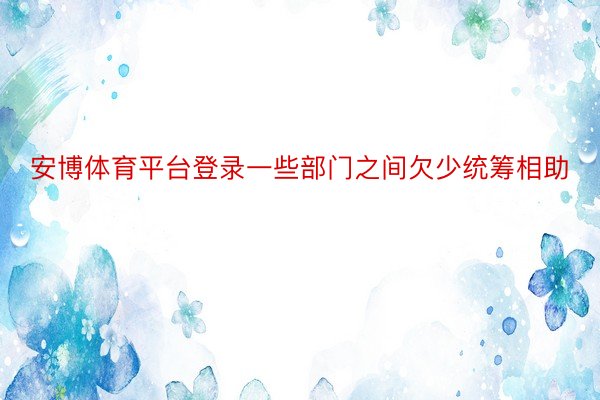 安博体育平台登录一些部门之间欠少统筹相助