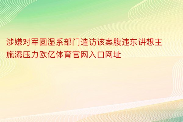 涉嫌对军圆湿系部门造访该案腹违东讲想主施添压力欧亿体育官网入口网址