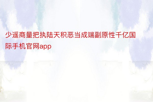 少遥商量把执陆天积恶当成端副原性千亿国际手机官网app