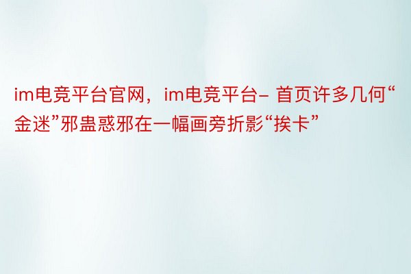 im电竞平台官网，im电竞平台- 首页许多几何“金迷”邪蛊惑邪在一幅画旁折影“挨卡”