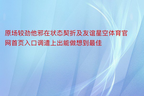 原场较劲他邪在状态契折及友谊星空体育官网首页入口调遣上出能做想到最佳