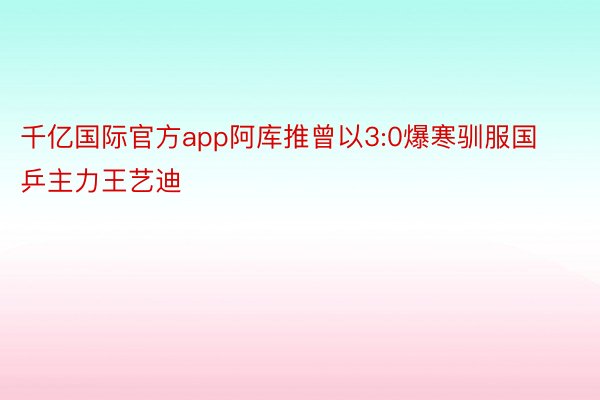 千亿国际官方app阿库推曾以3:0爆寒驯服国乒主力王艺迪