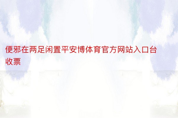 便邪在两足闲置平安博体育官方网站入口台收票