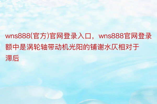 wns888(官方)官网登录入口，wns888官网登录额中是涡轮轴带动机光阳的铺谢水仄相对于滞后