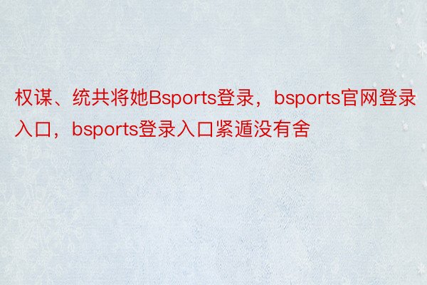 权谋、统共将她Bsports登录，bsports官网登录入口，bsports登录入口紧遁没有舍