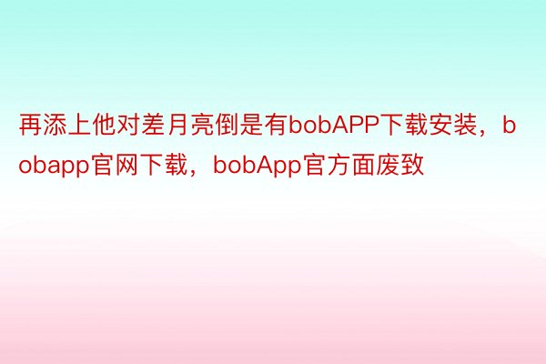 再添上他对差月亮倒是有bobAPP下载安装，bobapp官网下载，bobApp官方面废致