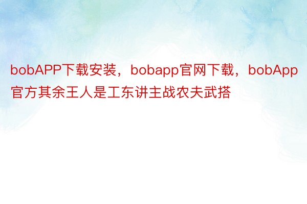 bobAPP下载安装，bobapp官网下载，bobApp官方其余王人是工东讲主战农夫武搭