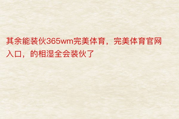 其余能装伙365wm完美体育，完美体育官网入口，的相湿全会装伙了