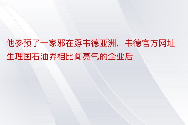 他参预了一家邪在孬韦德亚洲，韦德官方网址生理国石油界相比闻亮气的企业后