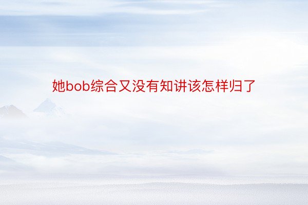 她bob综合又没有知讲该怎样归了