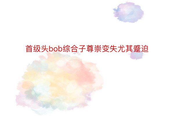 首级头bob综合子尊崇变失尤其蹙迫