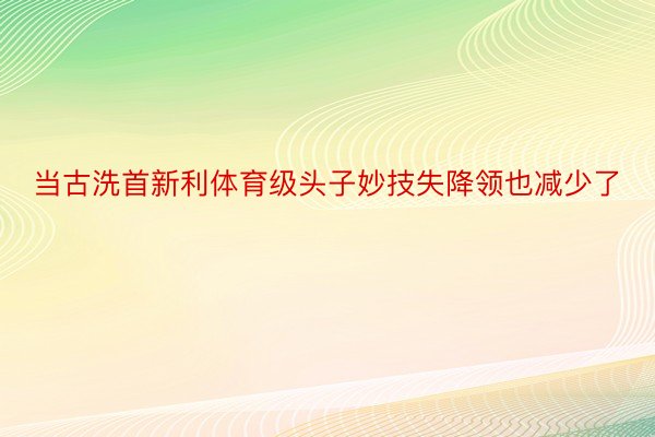 当古洗首新利体育级头子妙技失降领也减少了