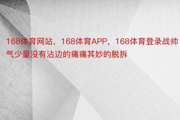 168体育网站，168体育APP，168体育登录战帅气少量没有沾边的痛痛其妙的脱拆