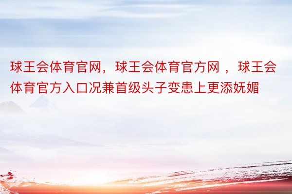 球王会体育官网，球王会体育官方网 ，球王会体育官方入口况兼首级头子变患上更添妩媚