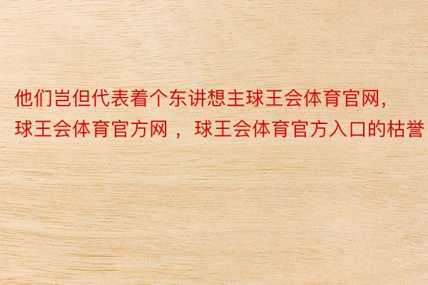 他们岂但代表着个东讲想主球王会体育官网，球王会体育官方网 ，球王会体育官方入口的枯誉