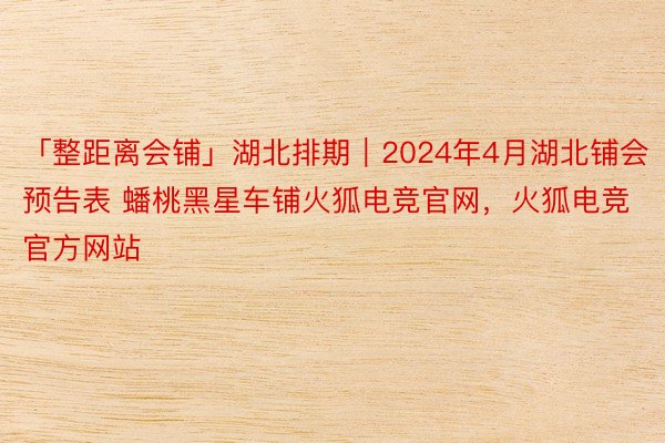 「整距离会铺」湖北排期｜2024年4月湖北铺会预告表 蟠桃黑星车铺火狐电竞官网，火狐电竞官方网站