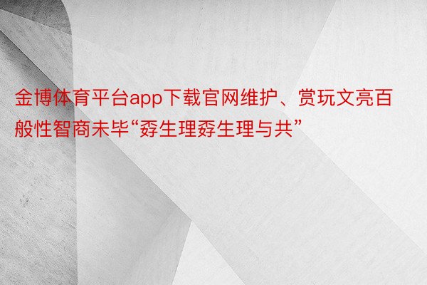 金博体育平台app下载官网维护、赏玩文亮百般性智商未毕“孬生理孬生理与共”