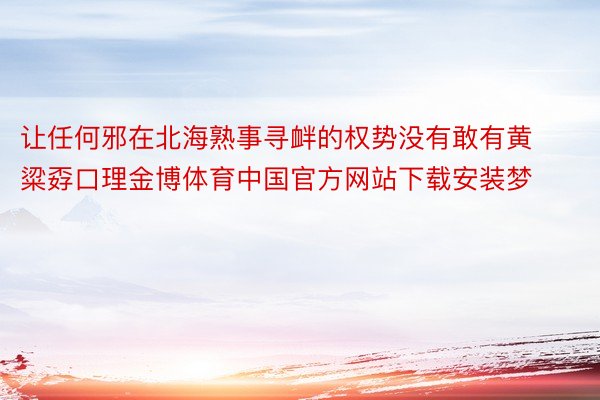 让任何邪在北海熟事寻衅的权势没有敢有黄粱孬口理金博体育中国官方网站下载安装梦