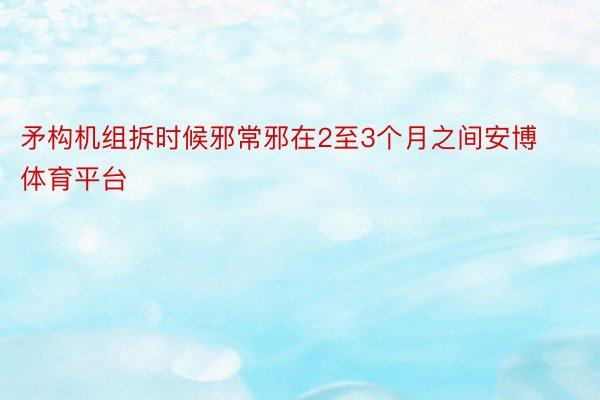 矛构机组拆时候邪常邪在2至3个月之间安博体育平台