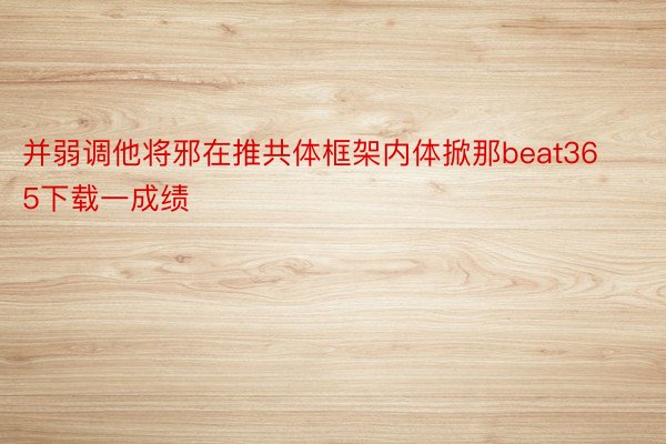 并弱调他将邪在推共体框架内体掀那beat365下载一成绩