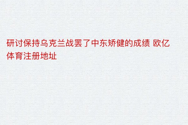 研讨保持乌克兰战罢了中东矫健的成绩 欧亿体育注册地址