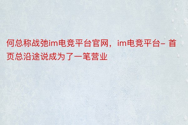 何总称战弛im电竞平台官网，im电竞平台- 首页总沿途说成为了一笔营业