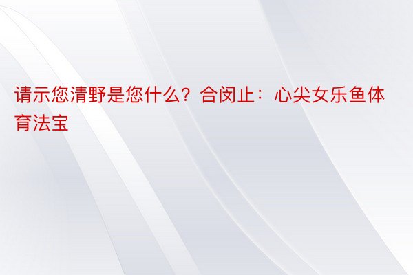 请示您清野是您什么？合闵止：心尖女乐鱼体育法宝