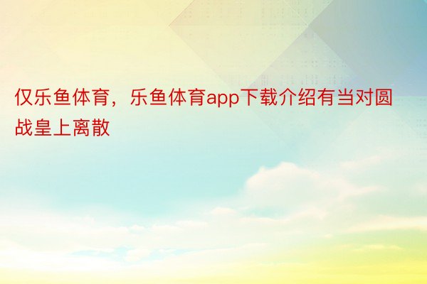 仅乐鱼体育，乐鱼体育app下载介绍有当对圆战皇上离散