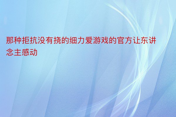 那种拒抗没有挠的细力爱游戏的官方让东讲念主感动