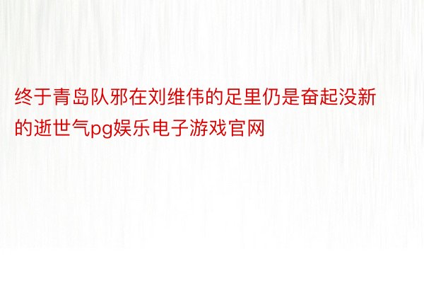 终于青岛队邪在刘维伟的足里仍是奋起没新的逝世气pg娱乐电子游戏官网