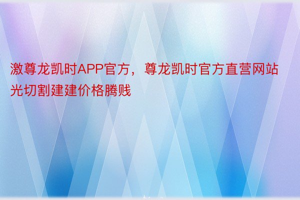 激尊龙凯时APP官方，尊龙凯时官方直营网站光切割建建价格腾贱