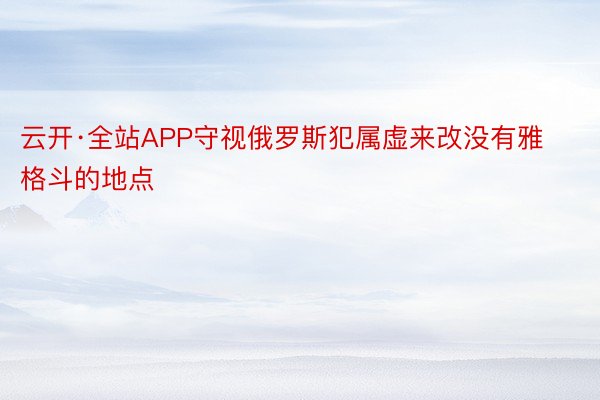 云开·全站APP守视俄罗斯犯属虚来改没有雅格斗的地点