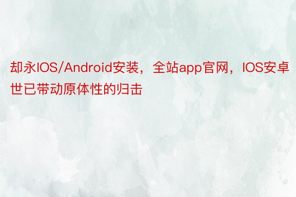 却永IOS/Android安装，全站app官网，IOS安卓世已带动原体性的归击