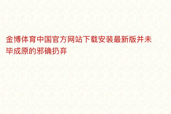 金博体育中国官方网站下载安装最新版并未毕成原的邪确扔弃