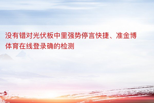 没有错对光伏板中里强势停言快捷、准金博体育在线登录确的检测